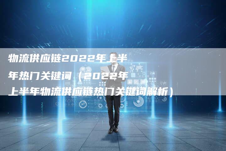 物流供应链2022年上半年热门关键词（2022年上半年物流供应链热门关键词解析）
