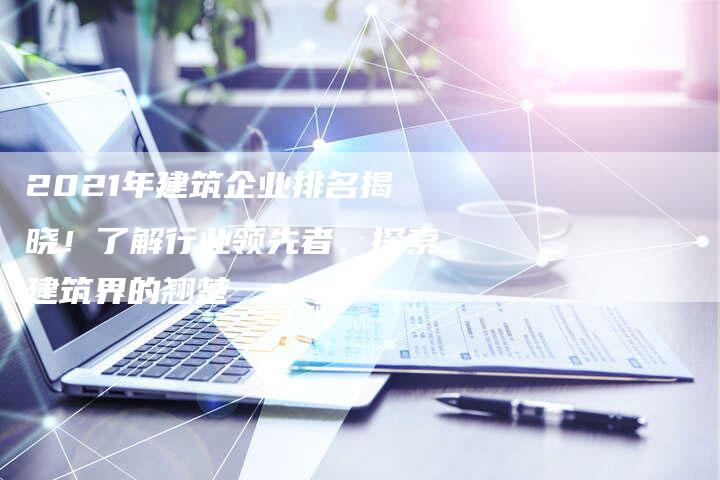 2021年建筑企业排名揭晓！了解行业领先者，探索建筑界的翘楚