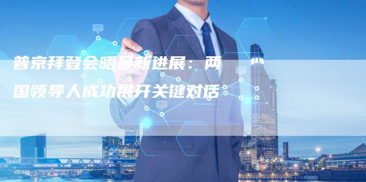 普京拜登会晤最新进展：两国领导人成功展开关键对话