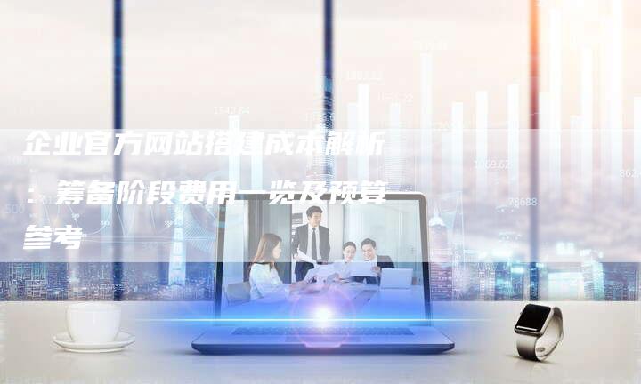 企业官方网站搭建成本解析：筹备阶段费用一览及预算参考