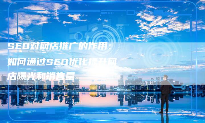 SEO对网店推广的作用：如何通过SEO优化提升网店曝光和销售量