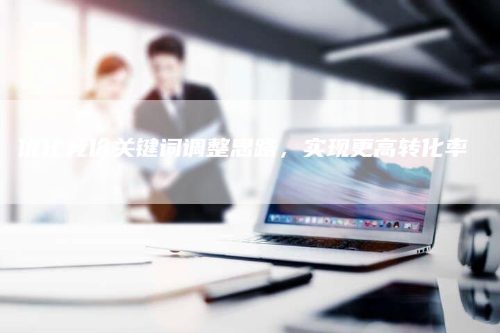 优化竞价关键词调整思路，实现更高转化率