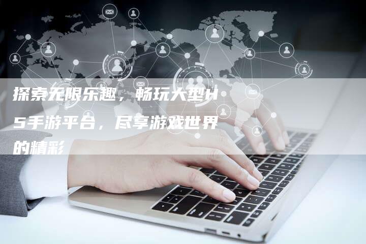 探索无限乐趣，畅玩大型H5手游平台，尽享游戏世界的精彩