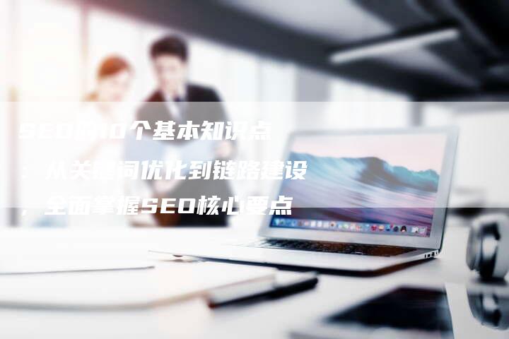 SEO的10个基本知识点：从关键词优化到链路建设，全面掌握SEO核心要点