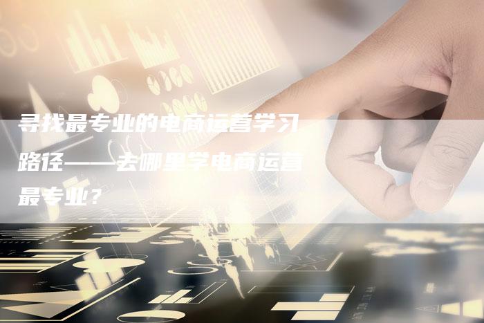 寻找最专业的电商运营学习路径——去哪里学电商运营最专业？
