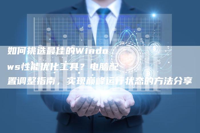 如何挑选最佳的Windows性能优化工具？电脑配置调整指南，实现巅峰运行状态的方法分享