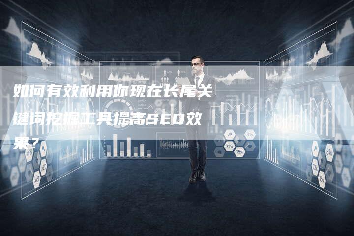 如何有效利用你现在长尾关键词挖掘工具提高SEO效果？