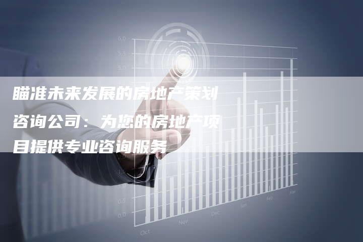 瞄准未来发展的房地产策划咨询公司：为您的房地产项目提供专业咨询服务