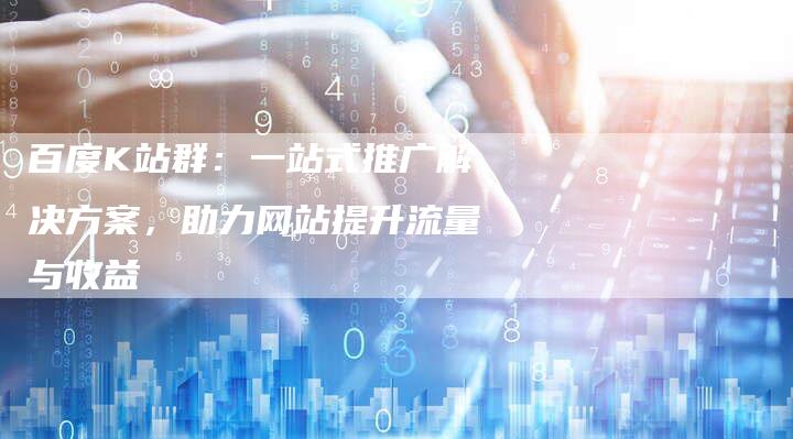 百度K站群：一站式推广解决方案，助力网站提升流量与收益