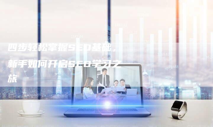 四步轻松掌握SEO基础，新手如何开启SEO学习之旅