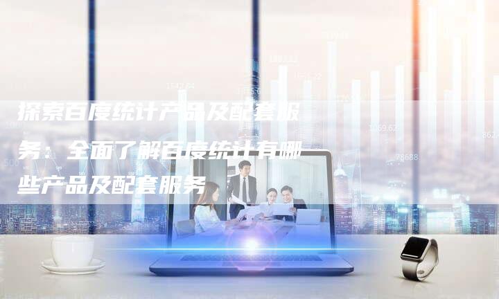 探索百度统计产品及配套服务：全面了解百度统计有哪些产品及配套服务