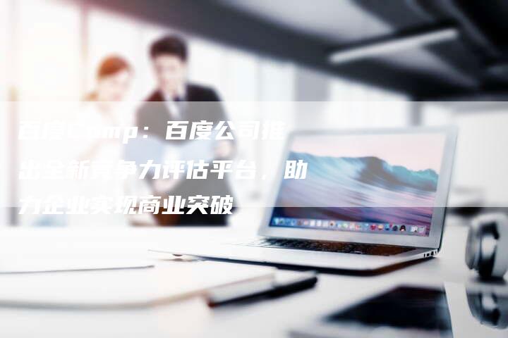 百度Comp：百度公司推出全新竞争力评估平台，助力企业实现商业突破