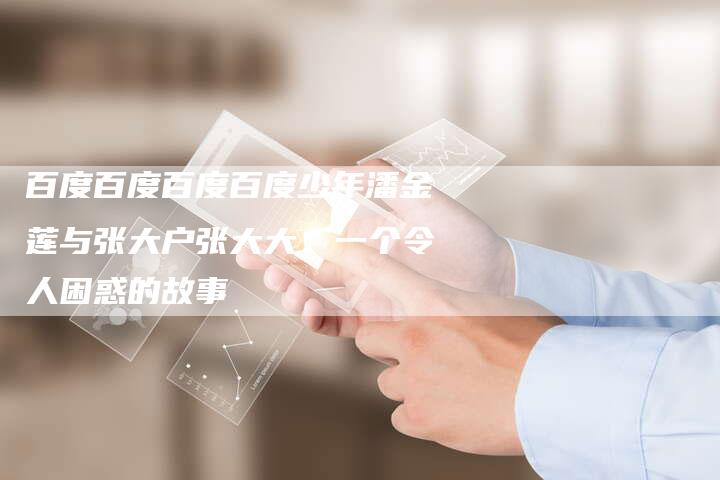 百度百度百度百度少年潘金莲与张大户张大大：一个令人困惑的故事