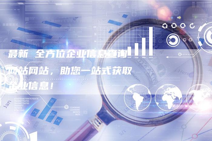 最新 全方位企业信息查询网站网站，助您一站式获取企业信息！