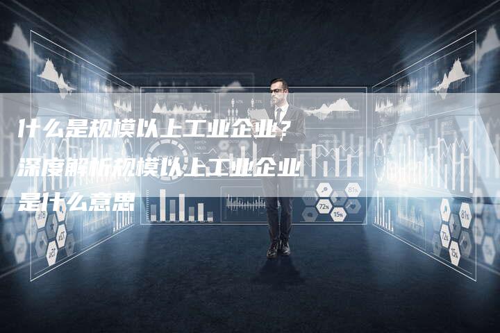 什么是规模以上工业企业？深度解析规模以上工业企业是什么意思