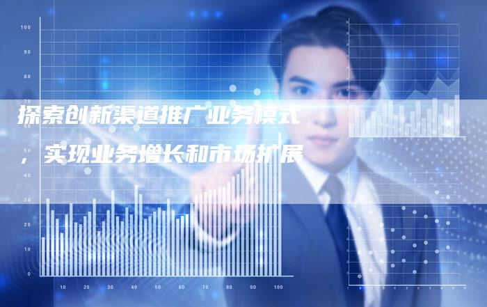 探索创新渠道推广业务模式，实现业务增长和市场扩展