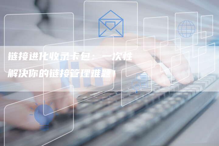 链接进化收录卡包：一次性解决你的链接管理难题！