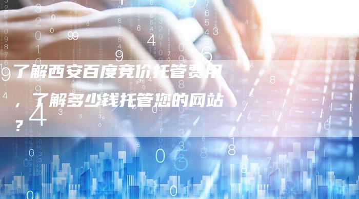 了解西安百度竞价托管费用，了解多少钱托管您的网站？