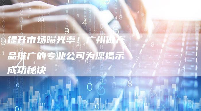 提升市场曝光率！广州做产品推广的专业公司为您揭示成功秘诀
