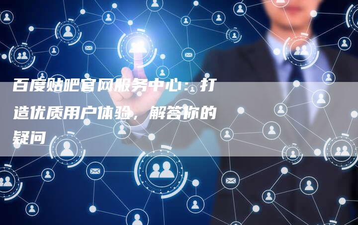 百度贴吧官网服务中心：打造优质用户体验，解答你的疑问