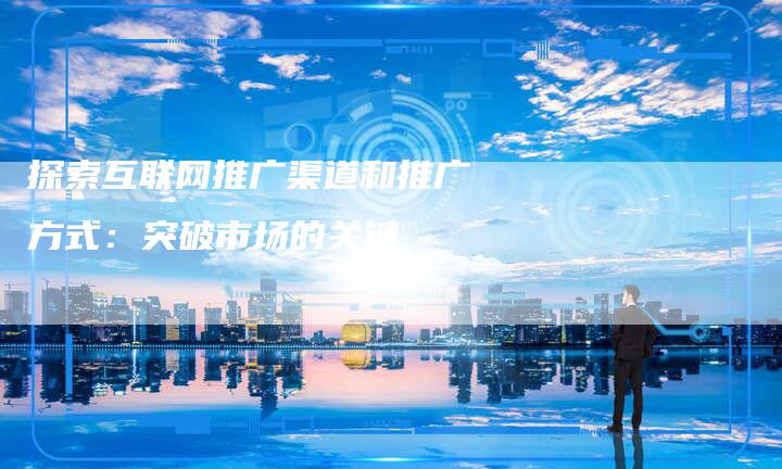 探索互联网推广渠道和推广方式：突破市场的关键