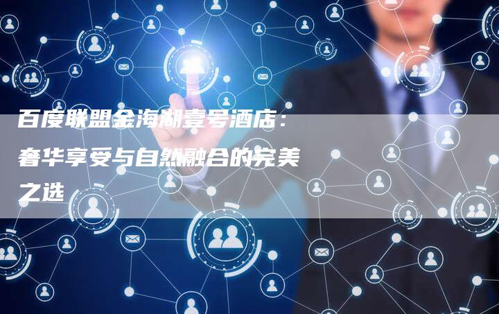 百度联盟金海湖壹号酒店：奢华享受与自然融合的完美之选
