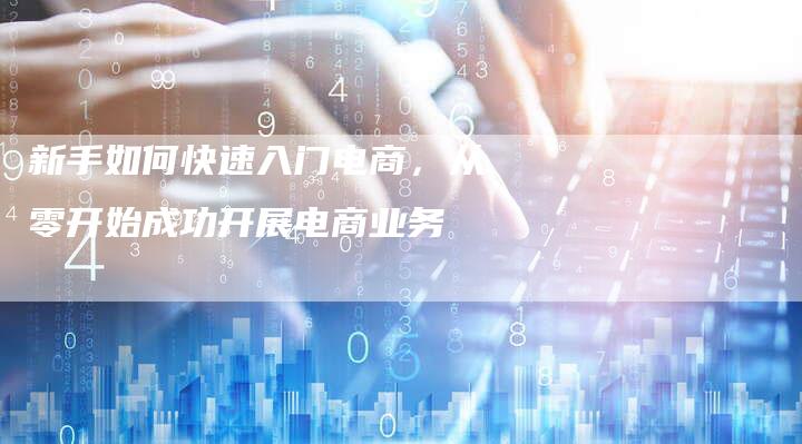 新手如何快速入门电商，从零开始成功开展电商业务