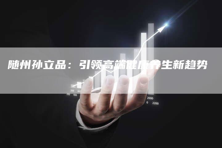 随州孙立品：引领高端健康养生新趋势