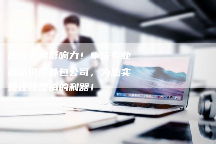 提升业务影响力！重庆专业网站推广外包公司，为您实现在线营销的利器！
