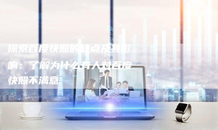 探索百度快照的缺点及其影响：了解为什么有人对百度快照不满意