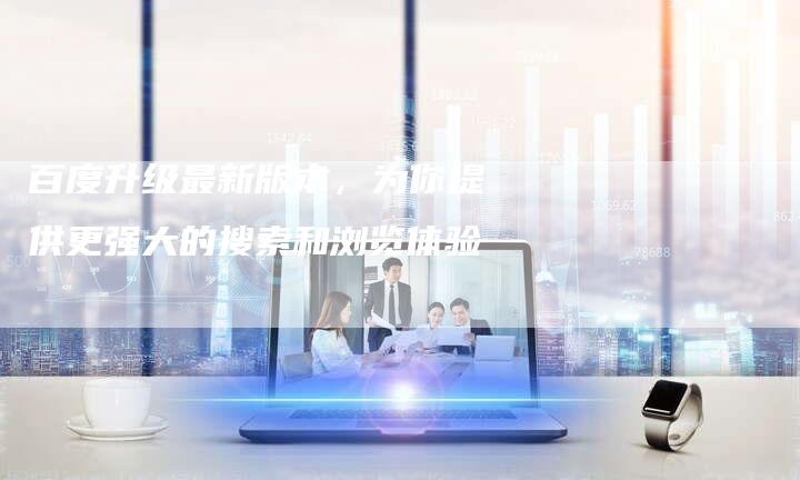 百度升级最新版本，为你提供更强大的搜索和浏览体验