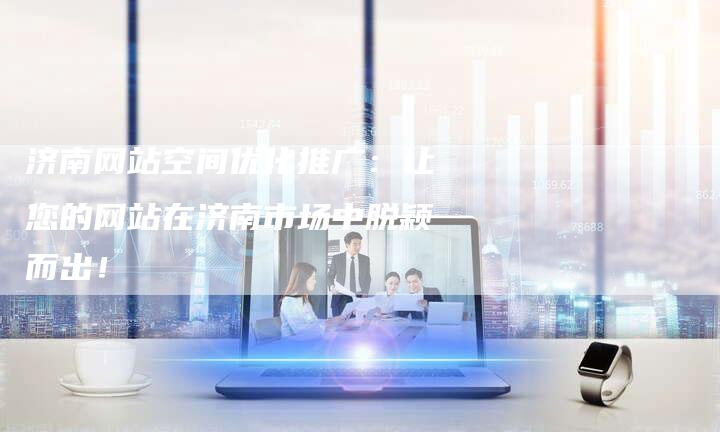济南网站空间优化推广：让您的网站在济南市场中脱颖而出！