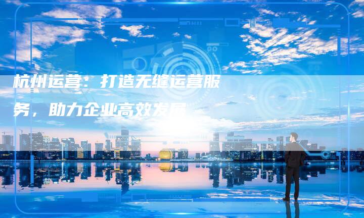 杭州运营：打造无缝运营服务，助力企业高效发展