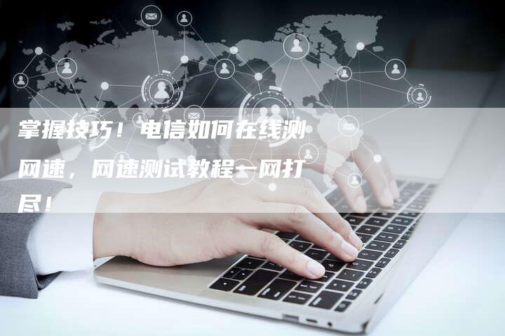 掌握技巧！电信如何在线测网速，网速测试教程一网打尽！