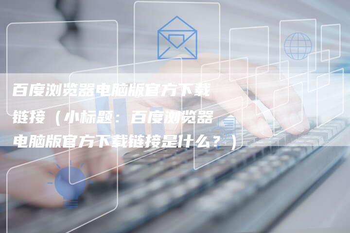 百度浏览器电脑版官方下载链接（小标题：百度浏览器电脑版官方下载链接是什么？）