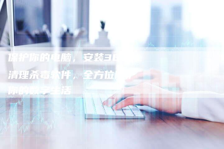 保护你的电脑，安装360清理杀毒软件，全方位防护你的数字生活
