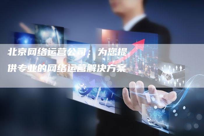 北京网络运营公司：为您提供专业的网络运营解决方案