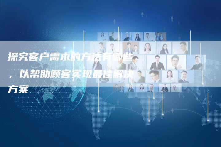 探究客户需求的方法有哪些，以帮助顾客实现最佳解决方案