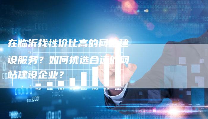 在临沂找性价比高的网站建设服务？如何挑选合适的网站建设企业？