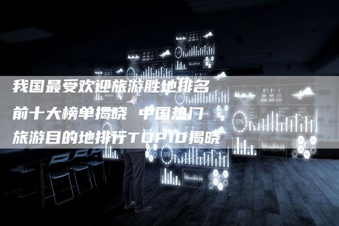 我国最受欢迎旅游胜地排名前十大榜单揭晓 中国热门旅游目的地排行TOP10揭晓