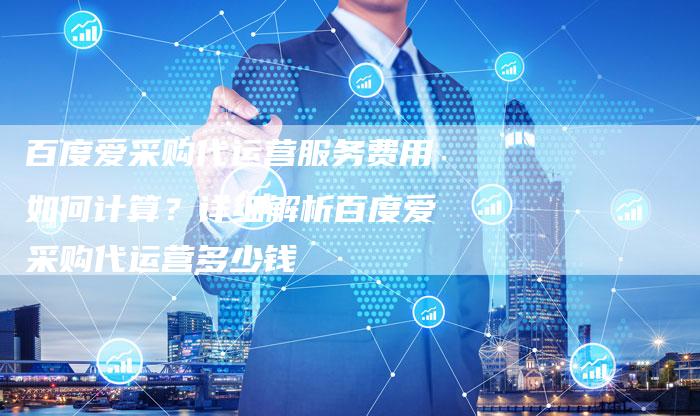 百度爱采购代运营服务费用如何计算？详细解析百度爱采购代运营多少钱