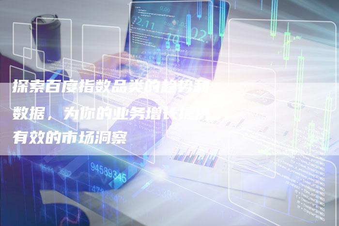 探索百度指数品类的趋势和数据，为你的业务增长提供有效的市场洞察