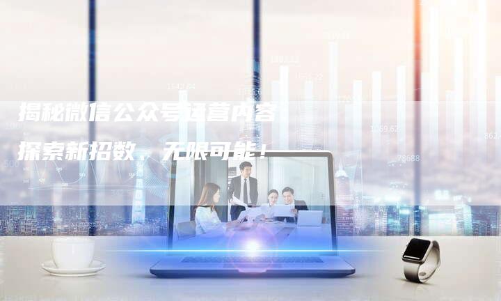 揭秘微信公众号运营内容：探索新招数、无限可能！