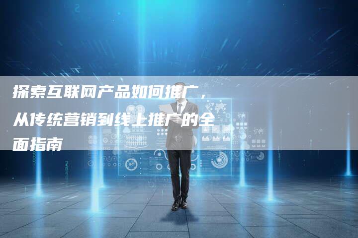 探索互联网产品如何推广，从传统营销到线上推广的全面指南