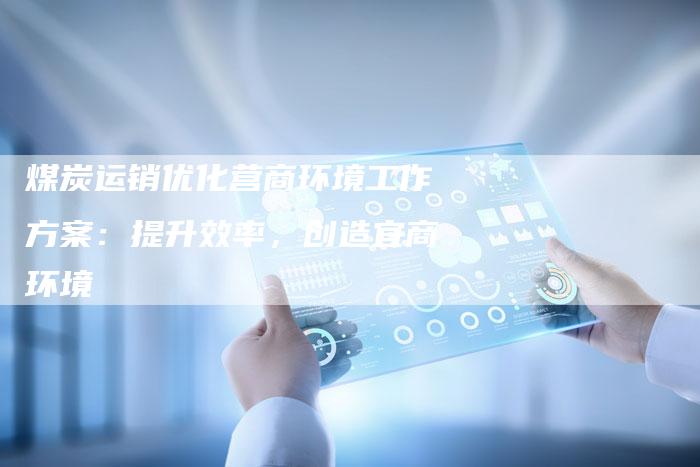 煤炭运销优化营商环境工作方案：提升效率，创造宜商环境