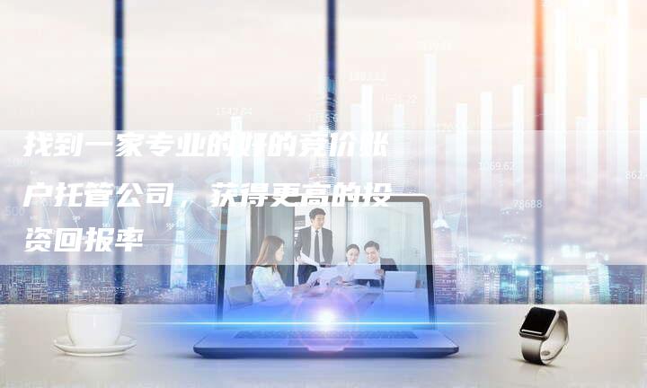 找到一家专业的好的竞价账户托管公司，获得更高的投资回报率