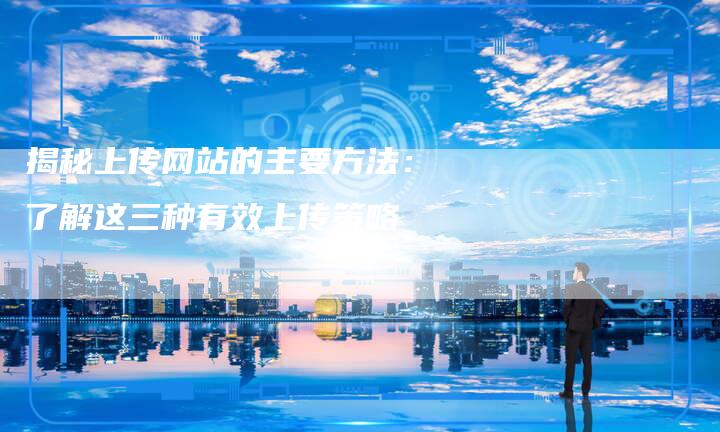 揭秘上传网站的主要方法：了解这三种有效上传策略