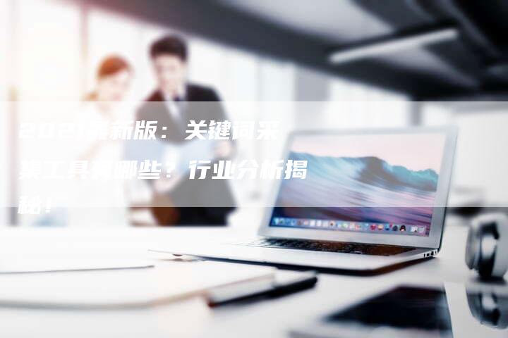 2021最新版：关键词采集工具有哪些？行业分析揭秘！