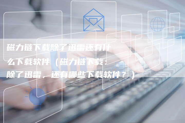 磁力链下载除了迅雷还有什么下载软件（磁力链下载：除了迅雷，还有哪些下载软件？）