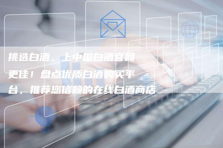 挑选白酒，上中国白酒官网更佳！盘点优质白酒购买平台，推荐您信赖的在线白酒商店